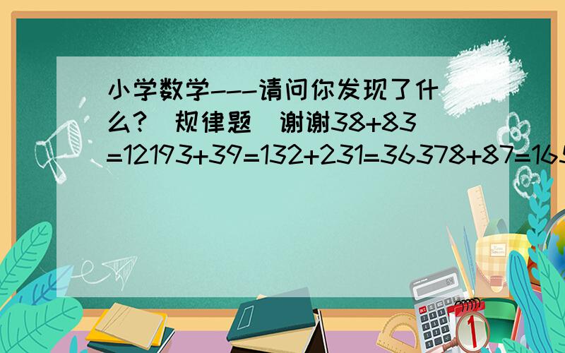 小学数学---请问你发现了什么?（规律题）谢谢38+83=12193+39=132+231=36378+87=165+561=726+627=1353+3531=4884你发现了什么?38+83→12193+39→132+231→36378+87→165+561→726+627→1353+3531→4884你发现了什么？再仿写