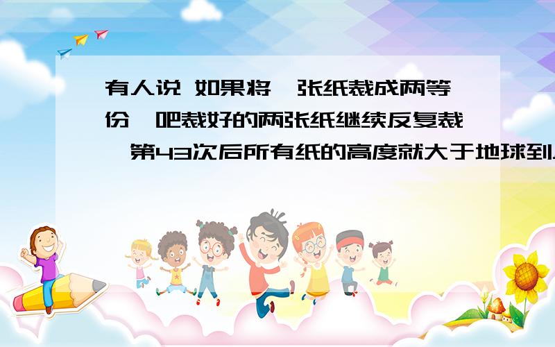 有人说 如果将一张纸裁成两等份,吧裁好的两张纸继续反复裁,第43次后所有纸的高度就大于地球到月球的距离了.知道纸的厚度是0.006厘米,地球月球距离385000千米,你相信这人的说法吗?