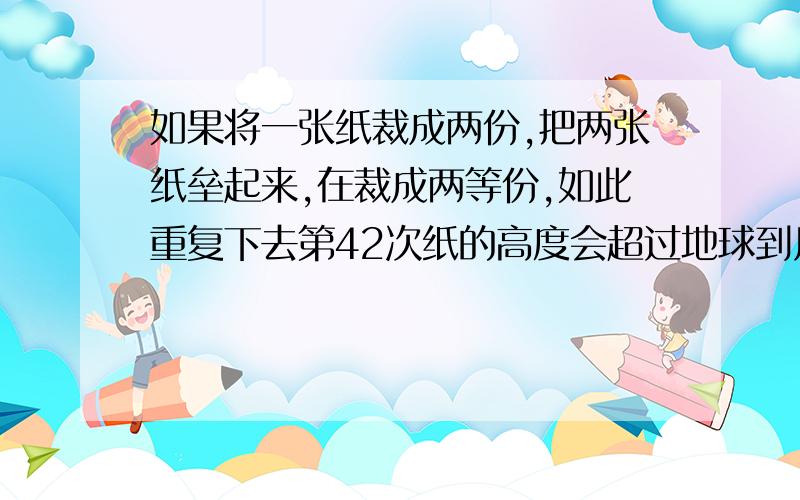 如果将一张纸裁成两份,把两张纸垒起来,在裁成两等份,如此重复下去第42次纸的高度会超过地球到月球的距离.这张纸的厚度是0.01厘米,地球到月球的距离是385000千米,你相信这个人的说法吗?