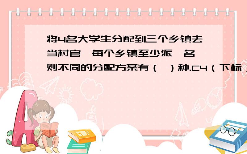 将4名大学生分配到三个乡镇去当村官,每个乡镇至少派一名,则不同的分配方案有（ ）种.C4（下标）3（下标）×A3（下标）3（下标）×3为什么是错的?答案是36种