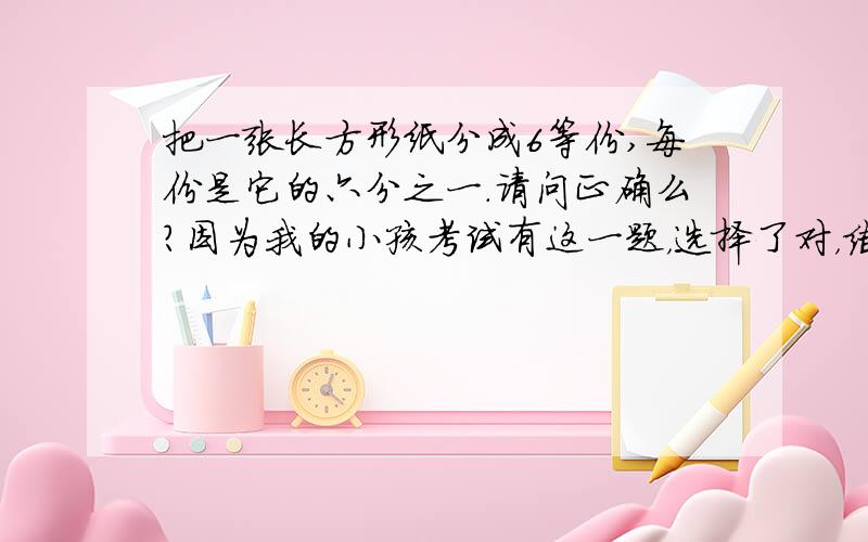 把一张长方形纸分成6等份,每份是它的六分之一.请问正确么?因为我的小孩考试有这一题，选择了对，结果老师打了个“叉”。题目是照抄试卷的。等份：把一个物体平均分成几份（多份），