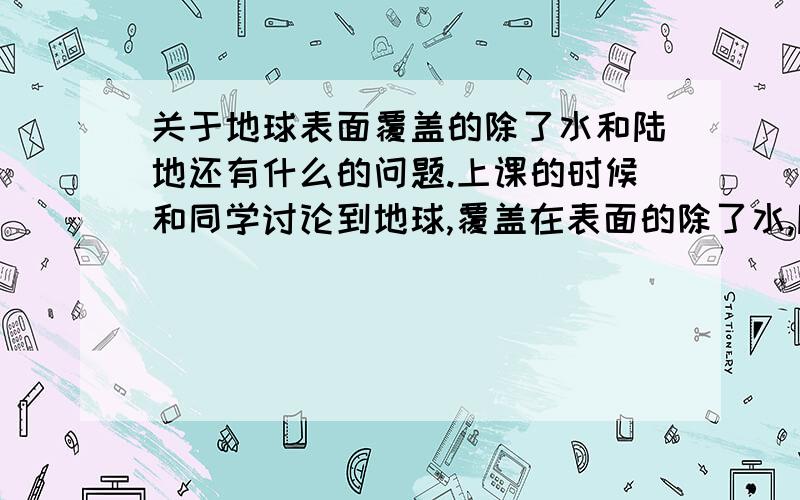 关于地球表面覆盖的除了水和陆地还有什么的问题.上课的时候和同学讨论到地球,覆盖在表面的除了水,陆地,还有什么?注意,是地球表面覆盖的东西,什么大气沙漠就别往上说了.