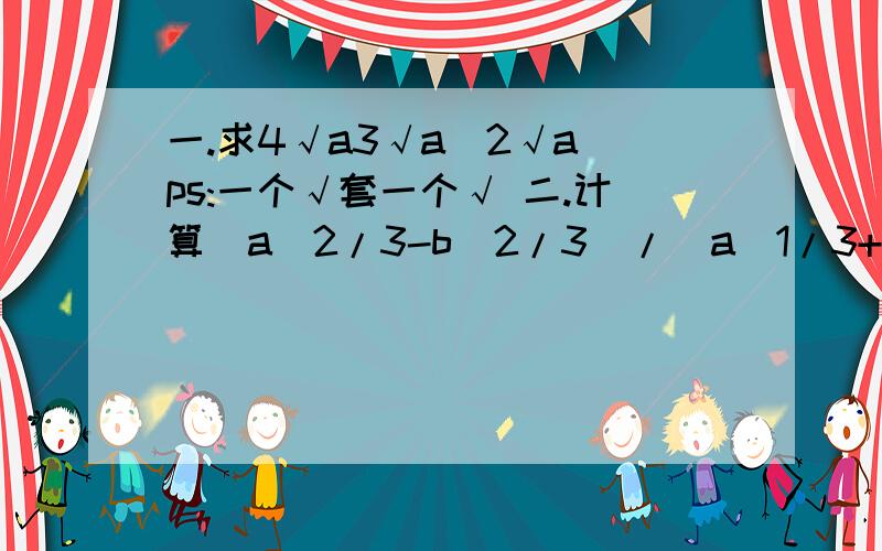 一.求4√a3√a^2√a ps:一个√套一个√ 二.计算(a^2/3-b^2/3)/(a^1/3+b^1/3)