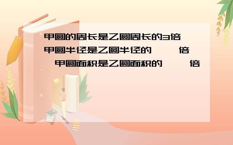 甲圆的周长是乙圆周长的3倍,甲圆半径是乙圆半径的【 】倍,甲圆面积是乙圆面积的【 】倍