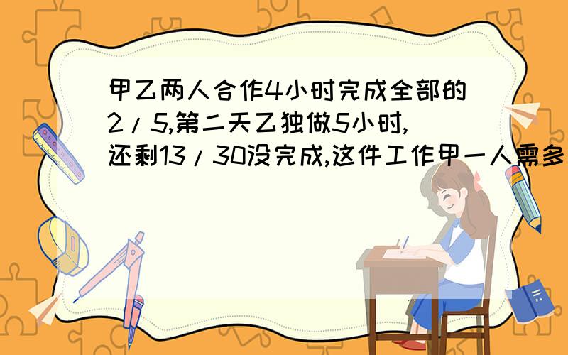 甲乙两人合作4小时完成全部的2/5,第二天乙独做5小时,还剩13/30没完成,这件工作甲一人需多少小时?