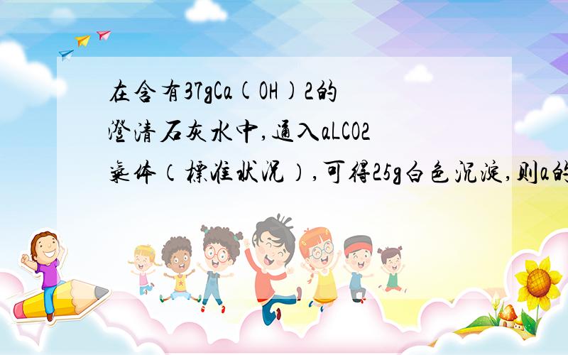 在含有37gCa(OH)2的澄清石灰水中,通入aLCO2气体（标准状况）,可得25g白色沉淀,则a的值可能是分两种情况讨论.