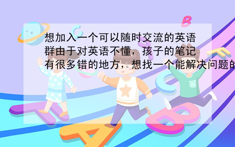 想加入一个可以随时交流的英语群由于对英语不懂，孩子的笔记有很多错的地方，想找一个能解决问题的英语群，最好是新概念的