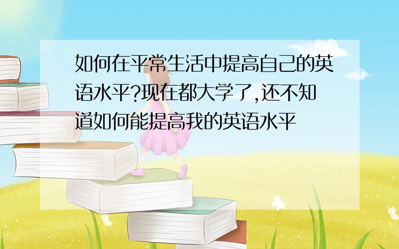 如何在平常生活中提高自己的英语水平?现在都大学了,还不知道如何能提高我的英语水平