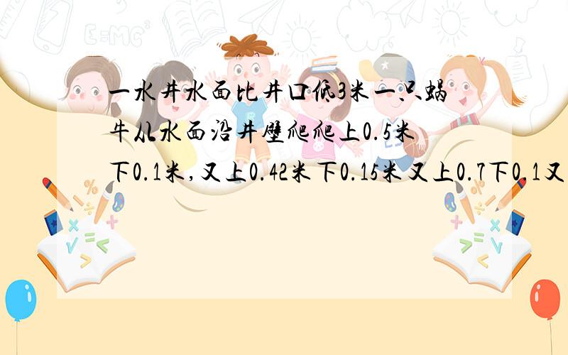 一水井水面比井口低3米一只蜗牛从水面沿井壁爬爬上0.5米下0.1米,又上0.42米下0.15米又上0.7下0.1又上0.75一口水井,水面比井口低3米,一只蜗牛从水面沿井壁爬爬上0.5米滑下0.1米,又上0.42米滑下0.1