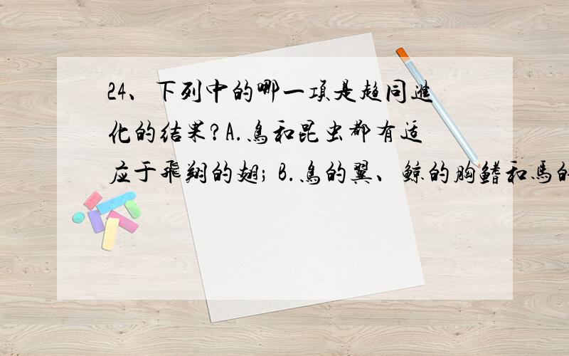 24、下列中的哪一项是趋同进化的结果?A.鸟和昆虫都有适应于飞翔的翅; B.鸟的翼、鲸的胸鳍和马的前肢的骨骼结构基本一致;C.由始祖象演变成现代非洲象; D.在海豹中,有吃鱼的,吃头足类的,也