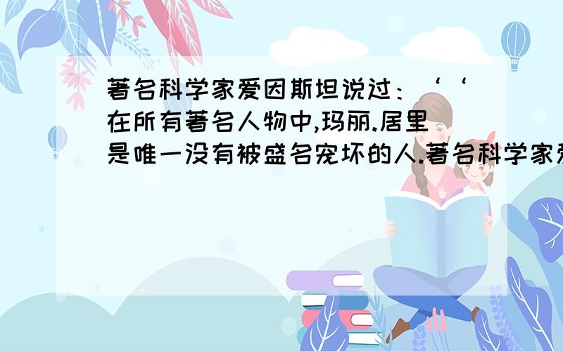 著名科学家爱因斯坦说过：‘‘在所有著名人物中,玛丽.居里是唯一没有被盛名宠坏的人.著名科学家爱因斯坦说过:'在所有著名人物中,玛丽.居里是唯一没有被盛名宠坏的人.’她被称为‘'[