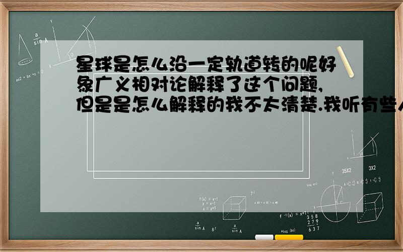 星球是怎么沿一定轨道转的呢好象广义相对论解释了这个问题,但是是怎么解释的我不太清楚.我听有些人说是因为引力和离心力平衡作用的结果,但是,地球也在不断受外里影响,小小的影响漫