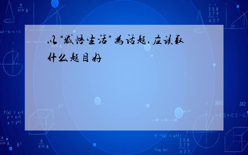 以“感悟生活”为话题,应该取什么题目好