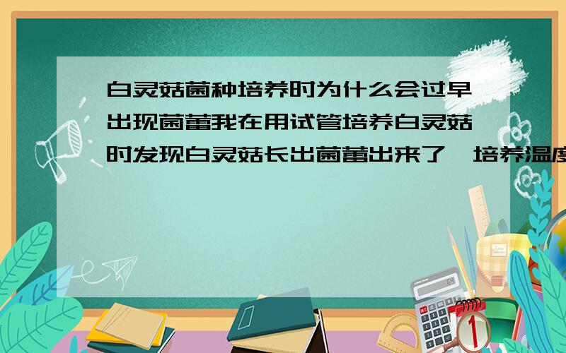 白灵菇菌种培养时为什么会过早出现菌蕾我在用试管培养白灵菇时发现白灵菇长出菌蕾出来了,培养温度是25摄氏度,用的培养基时土豆培养基,而用玉米粉培养基时菌种老是往上长,而不是平展