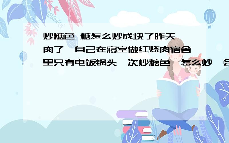 炒糖色 糖怎么炒成块了昨天谗肉了,自己在寝室做红烧肉宿舍里只有电饭锅头一次炒糖色,怎么炒一会糖不变色,成块了呢?电饭煲不能做红烧肉吗?