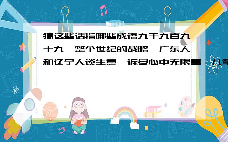 猜这些话指哪些成语九千九百九十九,整个世纪的战略,广东人和辽宁人谈生意,诉尽心中无限事,儿童相见不相识,此地无银三百两,黄河长江皆入海