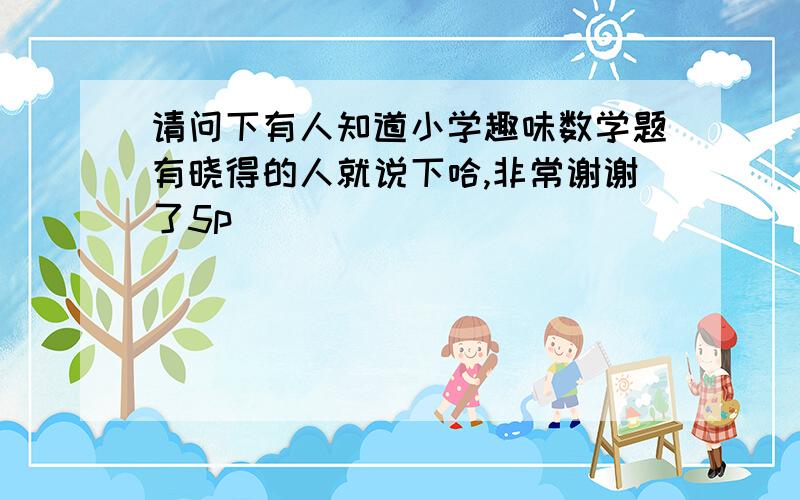 请问下有人知道小学趣味数学题有晓得的人就说下哈,非常谢谢了5p