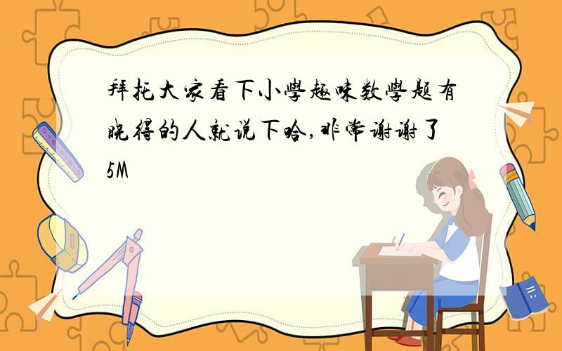 拜托大家看下小学趣味数学题有晓得的人就说下哈,非常谢谢了5M