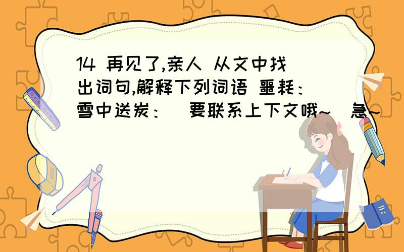 14 再见了,亲人 从文中找出词句,解释下列词语 噩耗：雪中送炭：（要联系上下文哦~）急~