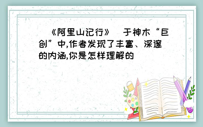 （《阿里山记行》）于神木“巨创”中,作者发现了丰富、深邃的内涵,你是怎样理解的