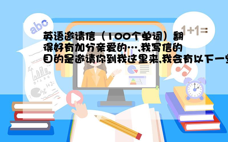 英语邀请信（100个单词）翻得好有加分亲爱的…,我写信的目的是邀请你到我这里来,我会有以下一些活动让你感到快乐.首先,我们会举办一个简单的欢迎会；.第二,我们会请一些朋友来参加,希