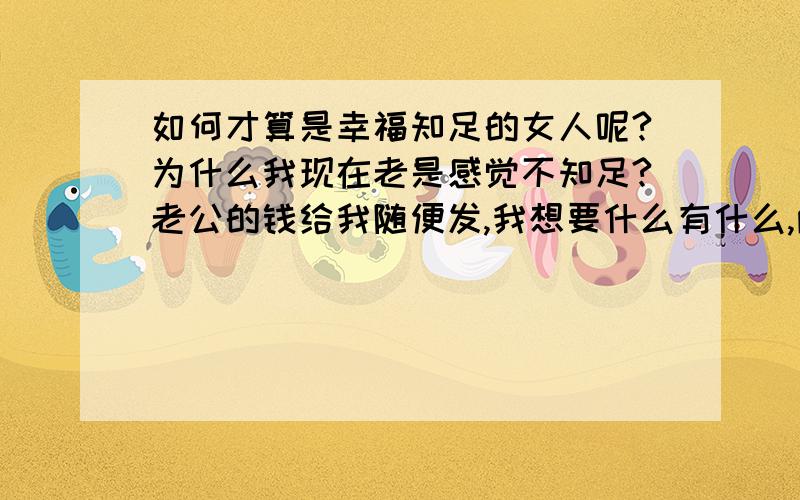 如何才算是幸福知足的女人呢?为什么我现在老是感觉不知足?老公的钱给我随便发,我想要什么有什么,两个孩子也挺大了,不用我发太多的心思了,可我好像还是少了些什么似的?少了什么呢?