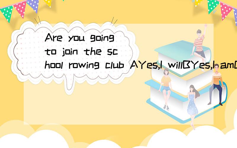Are you going to join the school rowing club AYes,I willBYes,I amCNo,I don'tAre you going to join the school rowing club A Yes,I will B Yes,I am C No,I don't 理由啊
