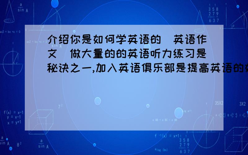 介绍你是如何学英语的（英语作文）做大量的的英语听力练习是秘诀之一,加入英语俱乐部是提高英语的好办法,学习英语单词最好的方法试读杂志和报纸,看英语电影和听音乐不是个坏方法,我