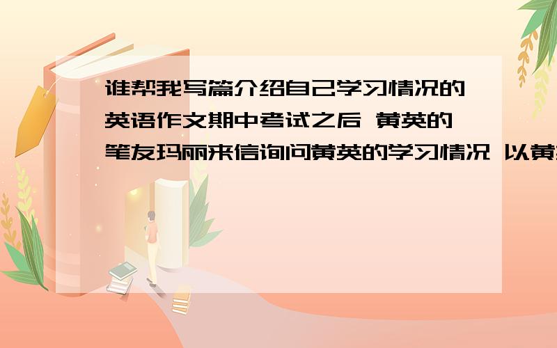 谁帮我写篇介绍自己学习情况的英语作文期中考试之后 黄英的笔友玛丽来信询问黄英的学习情况 以黄英的名义写一封邮件 包括 一 感谢玛丽的关心 二 介绍半个学期的学习生活情况 三 期中