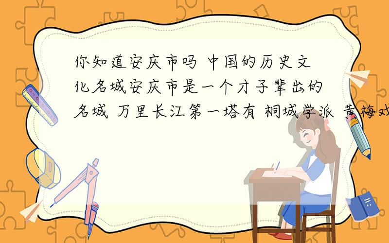 你知道安庆市吗 中国的历史文化名城安庆市是一个才子辈出的名城 万里长江第一塔有 桐城学派 黄梅戏 京剧的鼻祖 孔雀东南飞遗址 陈独秀 邓石如 邓稼先 海子 等等