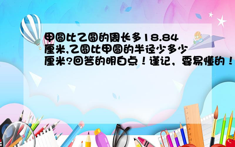 甲圆比乙圆的周长多18.84厘米,乙圆比甲圆的半径少多少厘米?回答的明白点！谨记，要易懂的！