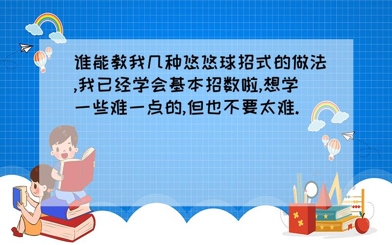 谁能教我几种悠悠球招式的做法,我已经学会基本招数啦,想学一些难一点的,但也不要太难.