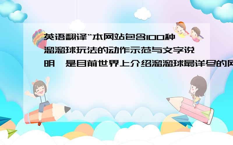 英语翻译“本网站包含100种溜溜球玩法的动作示范与文字说明,是目前世界上介绍溜溜球最详尽的网站”