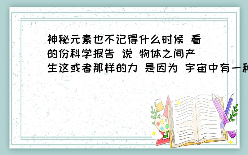 神秘元素也不记得什么时候 看的份科学报告 说 物体之间产生这或者那样的力 是因为 宇宙中有一种元素 它能使物质和物质之间产生相互作用力 如果没有这种元素 宇宙就不存在力 我想知道