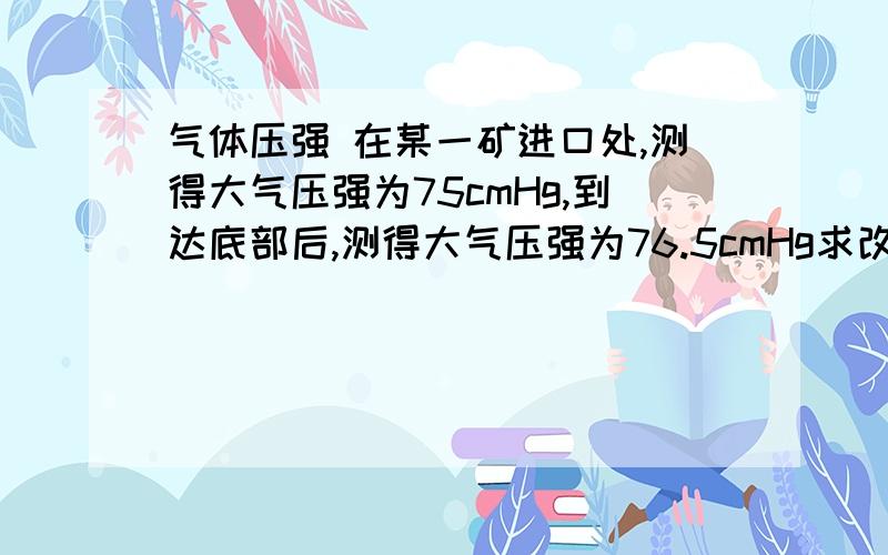 气体压强 在某一矿进口处,测得大气压强为75cmHg,到达底部后,测得大气压强为76.5cmHg求改矿井的深度答案是180