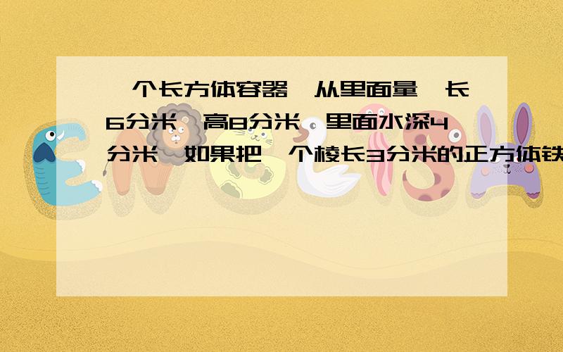 一个长方体容器,从里面量,长6分米,高8分米,里面水深4分米,如果把一个棱长3分米的正方体铁块浸入水中水面上升多少分米?（列式解答）