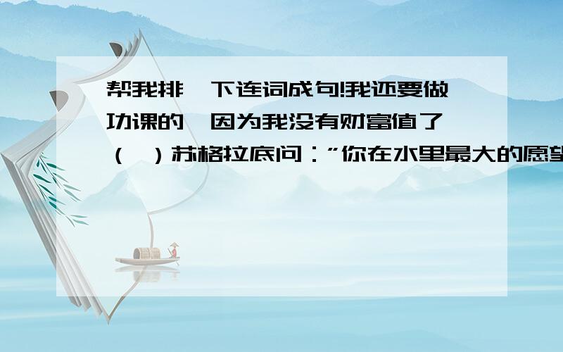 帮我排一下连词成句!我还要做功课的,因为我没有财富值了,（ ）苏格拉底问：”你在水里最大的愿望是什么?“（ ）”空气,当然是呼吸新鲜的空气啦!“（ ）苏格拉底是古希腊著名的哲学家.