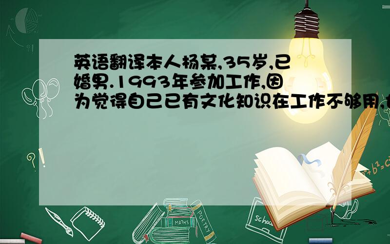 英语翻译本人杨某,35岁,已婚男.1993年参加工作,因为觉得自己已有文化知识在工作不够用,也为了加工资,现在大学函授本科.业余爱好是斗地主和玩德州扑克,或者和相关同事好友聊天.