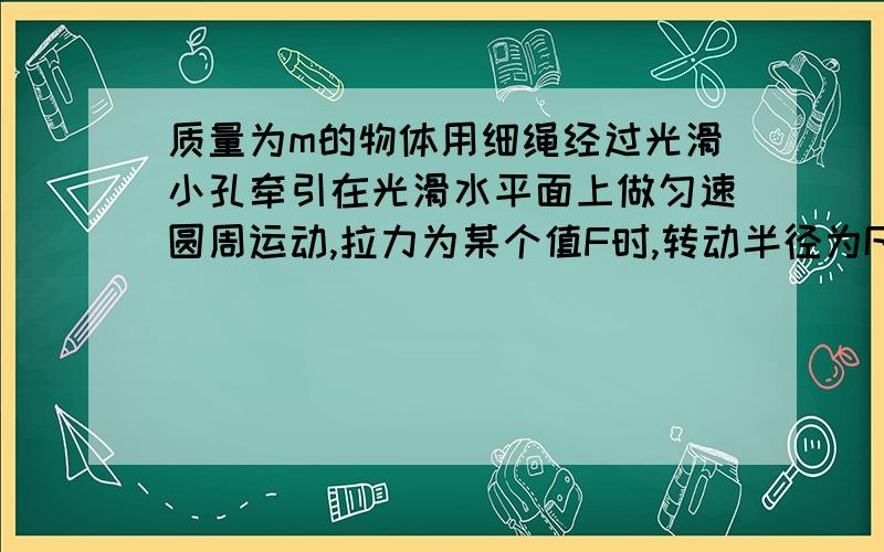 质量为m的物体用细绳经过光滑小孔牵引在光滑水平面上做匀速圆周运动,拉力为某个值F时,转动半径为R,当拉力