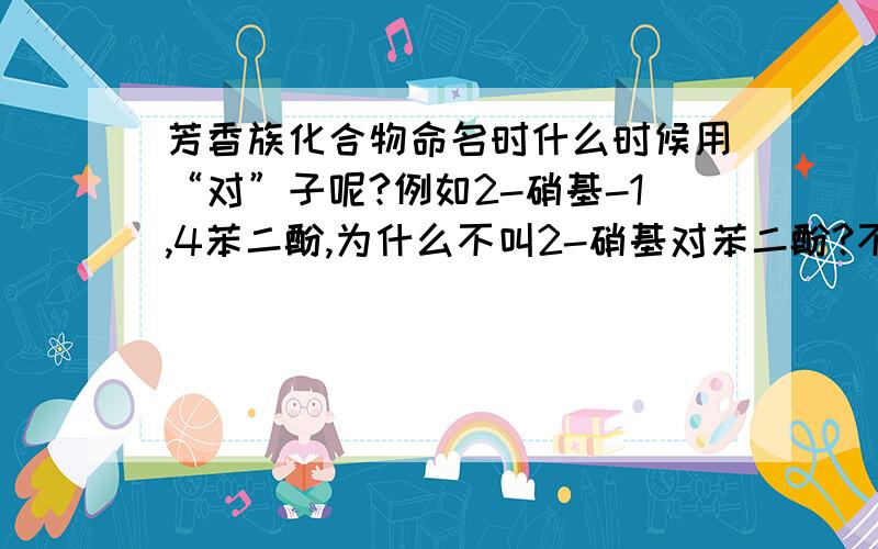 芳香族化合物命名时什么时候用“对”子呢?例如2-硝基-1,4苯二酚,为什么不叫2-硝基对苯二酚?不知道的麻烦您就不要光顾了.