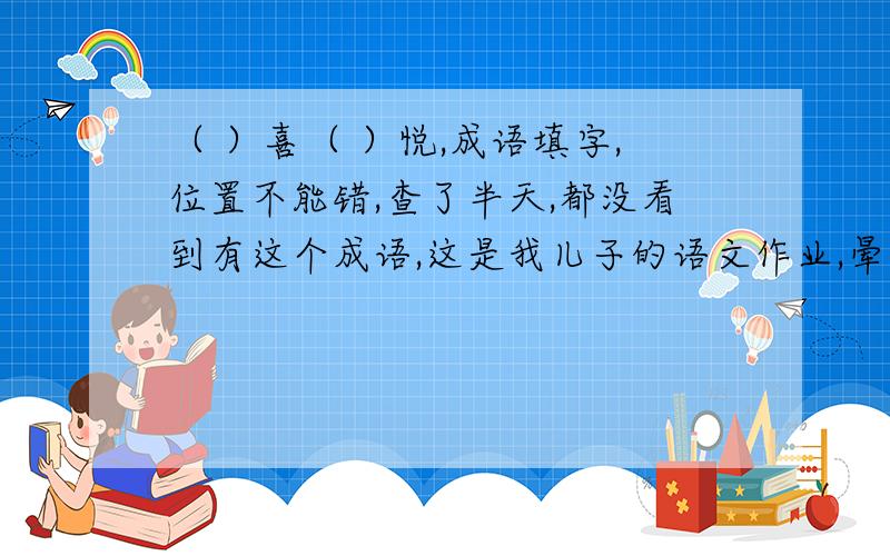 （ ）喜（ ）悦,成语填字,位置不能错,查了半天,都没看到有这个成语,这是我儿子的语文作业,晕死,现在的老师都怎么了?