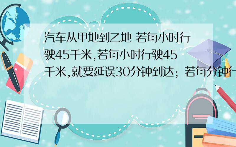 汽车从甲地到乙地 若每小时行驶45千米,若每小时行驶45千米,就要延误30分钟到达；若每分钟行驶50千米,那就可以提前30分钟到达,求甲、乙两地之间的距离及原计划行驶的时间.用二元一次方程