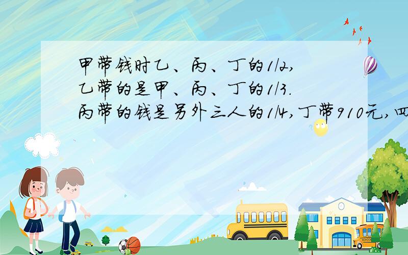 甲带钱时乙、丙、丁的1/2,乙带的是甲、丙、丁的1/3.丙带的钱是另外三人的1/4,丁带910元,四人总数多少