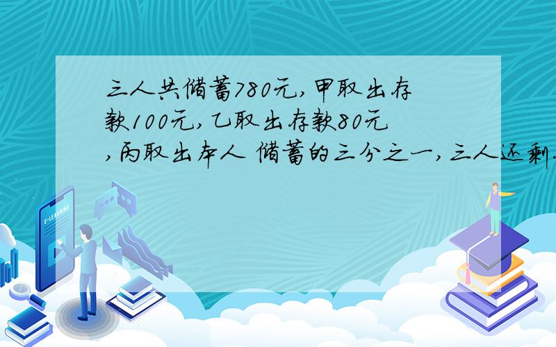 三人共储蓄780元,甲取出存款100元,乙取出存款80元,丙取出本人 储蓄的三分之一,三人还剩存款的比是4：3：2,现在三人还各有存款 多少元?