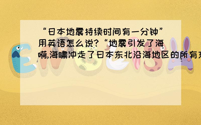 “日本地震持续时间有一分钟”用英语怎么说?“地震引发了海嗬,海啸冲走了曰本东北沿海地区的所有东西”用英语怎么说?