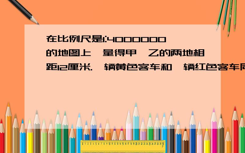 在比例尺是1:4000000的地图上,量得甲,乙的两地相距12厘米.一辆黄色客车和一辆红色客车同时从两地相对开出速度分别为78km∕ h,82km∕ h,经过几小时两车相遇?