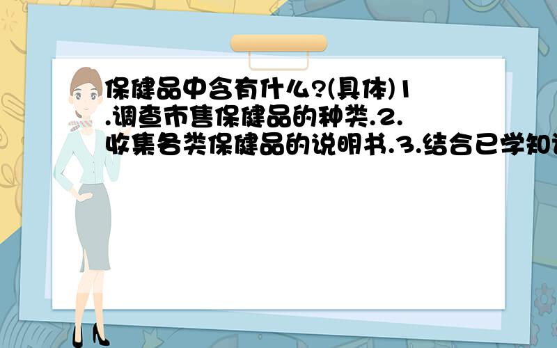 保健品中含有什么?(具体)1.调查市售保健品的种类.2.收集各类保健品的说明书.3.结合已学知识,分析保健品为什么具有保健作用.4.讨论:我们需要保健品吗?