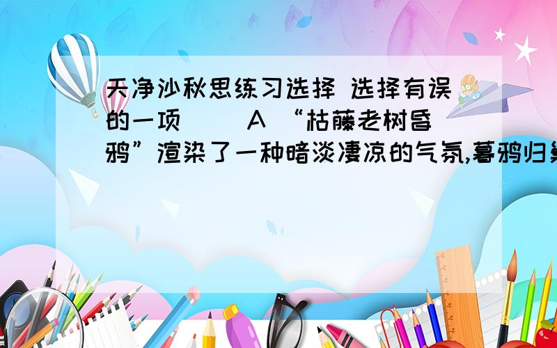 天净沙秋思练习选择 选择有误的一项（ ）A “枯藤老树昏鸦”渲染了一种暗淡凄凉的气氛,暮鸦归巢,使游子动了思乡之情B “小桥流水人家”描写了诗人记忆中的故乡的幽美、恬静的景象,而