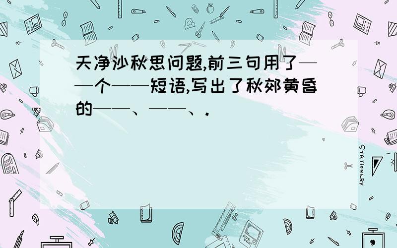 天净沙秋思问题,前三句用了——个——短语,写出了秋郊黄昏的——、——、.