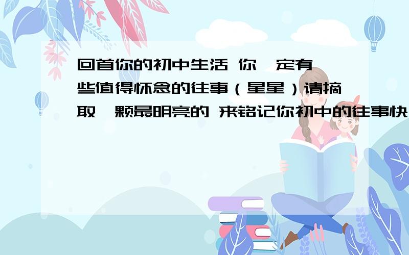 回首你的初中生活 你一定有一些值得怀念的往事（星星）请摘取一颗最明亮的 来铭记你初中的往事快 快